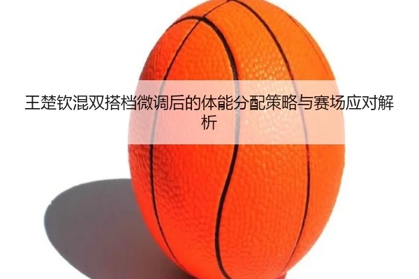 王楚钦混双搭档微调后的体能分配策略与赛场应对解析