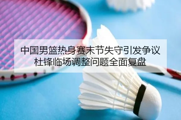 中国男篮热身赛末节失守引发争议 杜锋临场调整问题全面复盘
